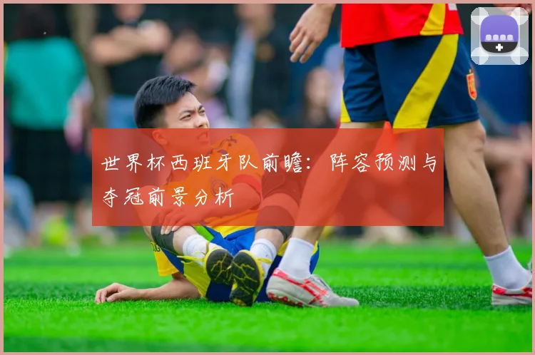 世界杯西班牙队前瞻：阵容预测与夺冠前景分析