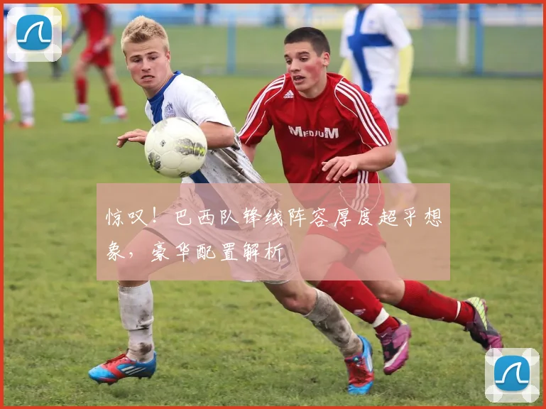 惊叹！巴西队锋线阵容厚度超乎想象，豪华配置解析