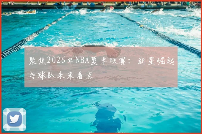 聚焦2026年NBA夏季联赛:新星崛起与球队未来看点