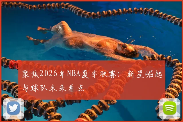 聚焦2026年NBA夏季联赛:新星崛起与球队未来看点