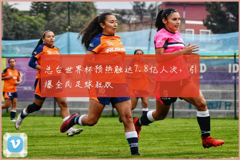 总台世界杯预热触达7.8亿人次，引爆全民足球狂欢