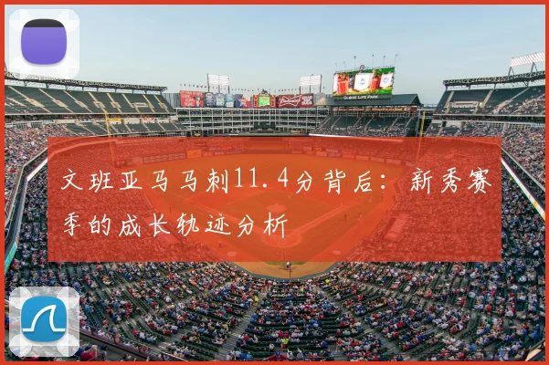 文班亚马马刺11.4分背后:新秀赛季的成长轨迹分析