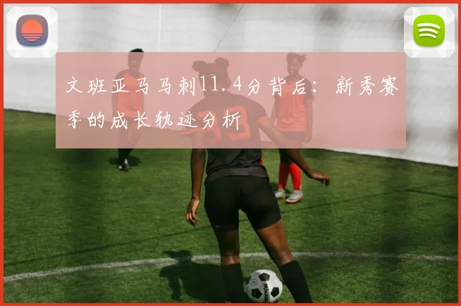 文班亚马马刺11.4分背后:新秀赛季的成长轨迹分析