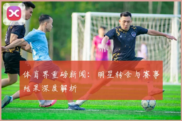 体育界重磅新闻:明星转会与赛事结果深度解析
