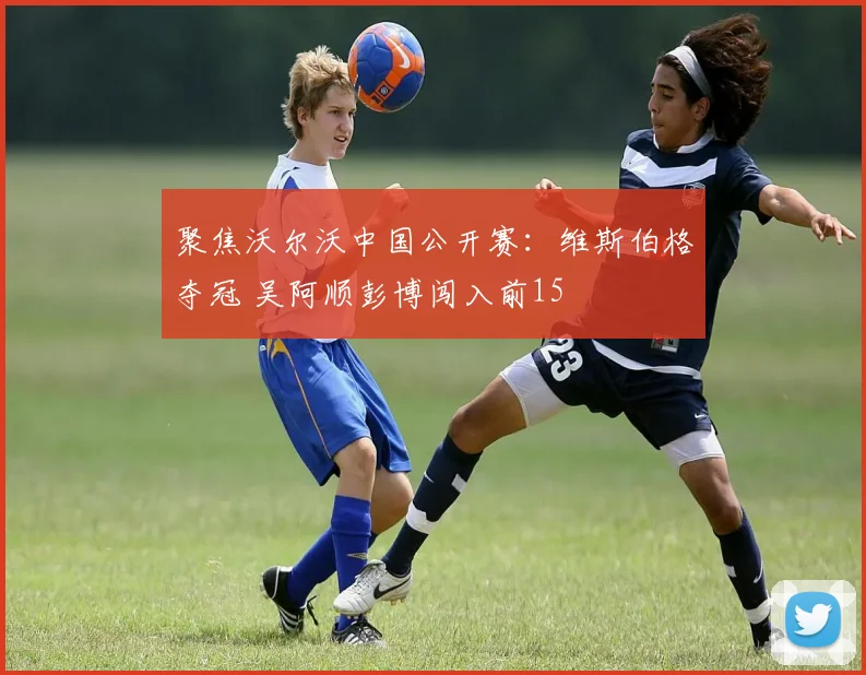 聚焦沃尔沃中国公开赛:维斯伯格夺冠 吴阿顺彭博闯入前15