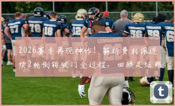 2026赛季再现神作!解析费利佩连续2轮倒钩破门全过程,回顾足坛那些经典倒钩瞬间