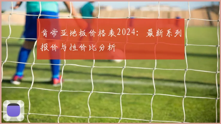 肯帝亚地板价格表2024:最新系列报价与性价比分析