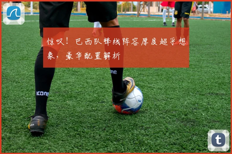 惊叹!巴西队锋线阵容厚度超乎想象,豪华配置解析
