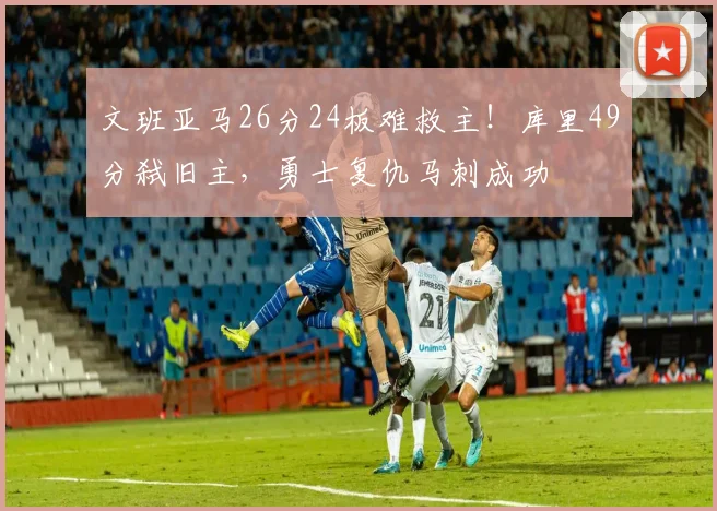 文班亚马26分24板难救主!库里49分弑旧主,勇士复仇马刺成功