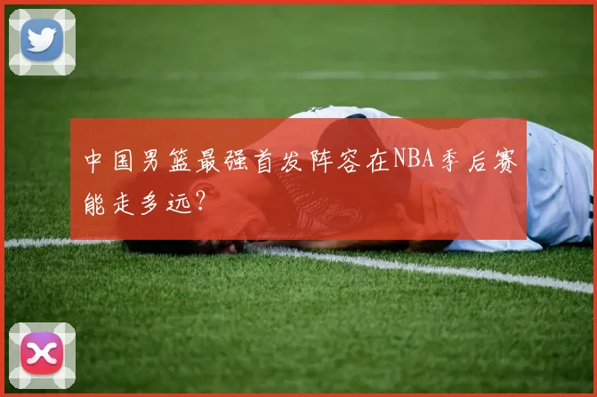 中国男篮最强首发阵容在NBA季后赛能走多远？