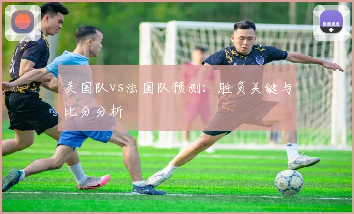 美国队vs法国队预测：胜负关键与比分分析